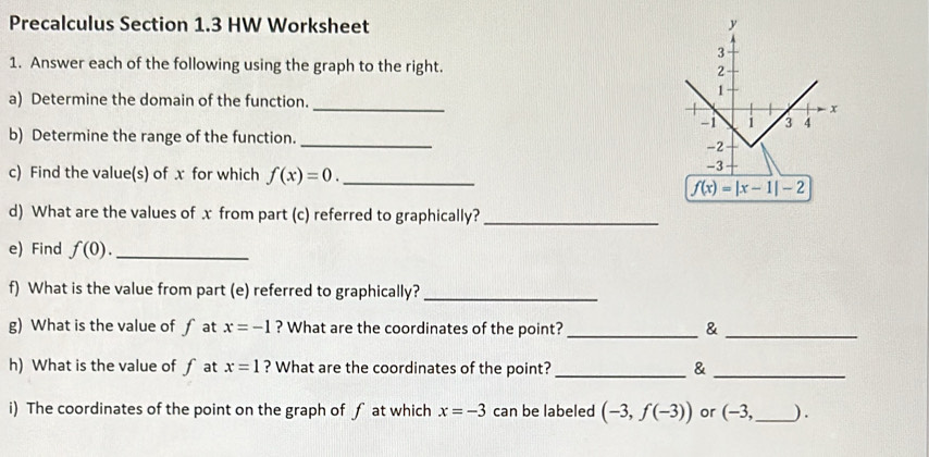 Precalculus Section 1.3 HW Worksheet 
1. Answer each of the following using the graph to the right. 
a) Determine the domain of the function._ 
b) Determine the range of the function._ 
c) Find the value(s) of x for which f(x)=0. _
f(x)=|x-1|-2
d) What are the values of x from part (c) referred to graphically?_ 
e) Find f(0). _ 
f) What is the value from part (e) referred to graphically?_ 
g) What is the value of ∫ at x=-1 ? What are the coordinates of the point?_ &_ 
h) What is the value of f at x=1 ? What are the coordinates of the point? _&_ 
i) The coordinates of the point on the graph of ƒ at which x=-3 can be labeled (-3,f(-3)) or (-3, _  ).