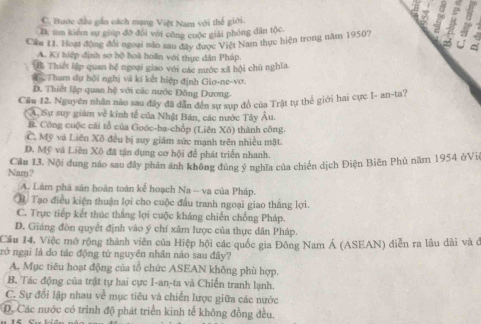 a
a
C. Bước đầu gần cách mang Việt Nam với thế giới.
D. tm kiểm sự giúp đỡ đổi với công cuộc giải phỏng dân tộc.
Cầu 11. Hoạt động đổi ngoại nào sau đây được Việt Nam thực hiện trong năm 1950? 4
A. Kí hiệp định sơ bộ hoà hoãn với thực dân Pháp.
B. Thiết lập quan hệ ngoại giao với các nước xã hội chủ nghĩa.. Tham dự hội nghị và kí kết hiệp định Giơ-ne-vơ.
D. Thiết lập quan hệ với các nước Đông Dương.
Cầu 12. Nguyên nhân nào sau đây đã dẫn đến sự sụp đổ của Trật tự thể giới hai cực I- an-ta?
A. Sự suy giám về kinh tế của Nhật Bản, các nước Tây Âu.
B. Công cuộc cái tổ của Goóc-ba-chốp (Liên Xô) thành công.
C. Mỹ và Liên Xô đều bị suy giảm sức mạnh trên nhiều mặt.
D. Mỹ và Liên Xô đã tận dụng cơ hội để phát triển nhanh.
Cầu 13. Nội dung nảo sau đây phản ảnh không đúng ý nghĩa của chiến dịch Điện Biên Phủ năm 1954 ởVie
Nay ?
A. Làm phá sản hoàn toàn kế hoạch Na - va của Pháp.
B Tạo điều kiện thuận lợi cho cuộc đấu tranh ngoại giao thắng lợi.
C. Trực tiếp kết thúc thắng lợi cuộc kháng chiến chống Pháp.
D. Giáng đòn quyết định vào ý chí xâm lược của thực dân Pháp.
Cầu 14. Việc mở rộng thành viên của Hiệp hội các quốc gia Đông Nam Á (ASEAN) diễn ra lâu dài và ở
rở ngại là do tác động từ nguyên nhân nào sau đây?
A. Mục tiêu hoạt động của tổ chức ASEAN không phù hợp.
B. Tác động của trật tự hai cực I-an-ta và Chiến tranh lạnh.
C. Sự đổi lập nhau về mục tiêu và chiến lược giữa các nước
D. Các nước có trình độ phát triển kình tế không đồng đều.