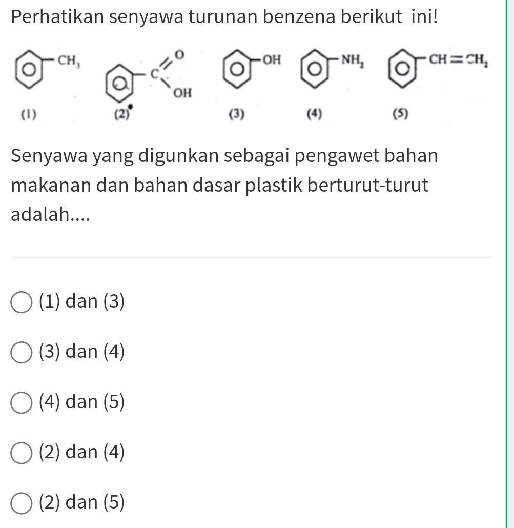 Perhatikan senyawa turunan benzena berikut ini!
 enclosecircle0^((-cH,)  enclosecircle)O^((-NH_2)) bigcirc^(-CH=CH_2)
(1) (3) (4) (5)
Senyawa yang digunkan sebagai pengawet bahan
makanan dan bahan dasar plastik berturut-turut
adalah....
(1) dan (3)
(3) dan (4)
(4) dan (5)
(2) dan (4)
(2) dan (5)