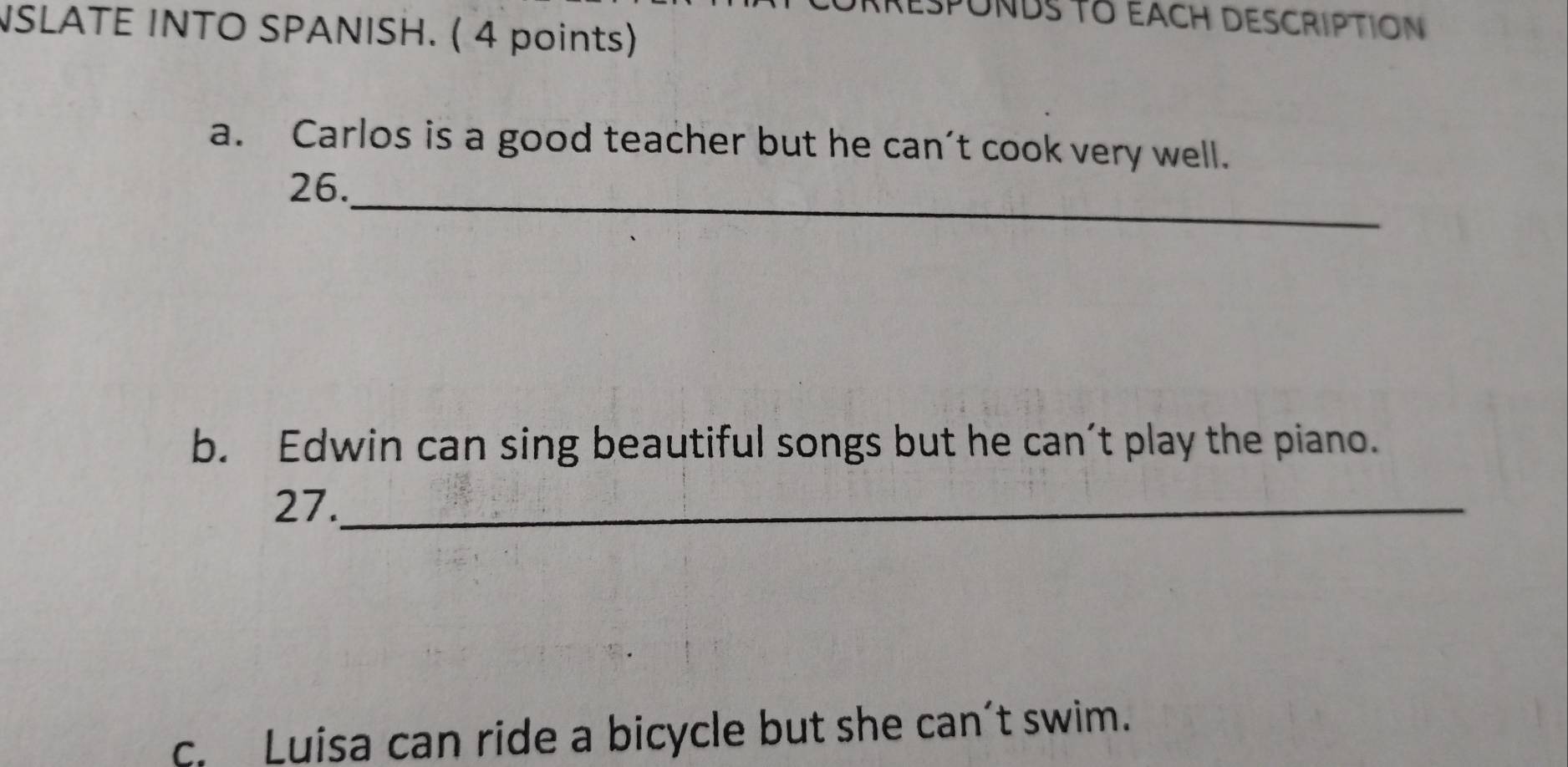 SPONDS TO EACH DESCRIPTION 
NSLATE INTO SPANISH. ( 4 points) 
a. Carlos is a good teacher but he can't cook very well. 
_ 
26. 
b. Edwin can sing beautiful songs but he can’t play the piano. 
27._ 
c. Luisa can ride a bicycle but she can’t swim.