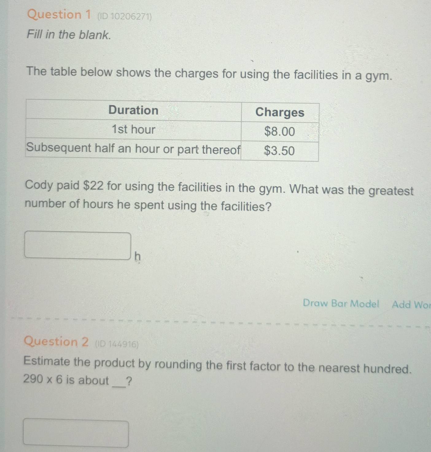 (ID 10206271) 
Fill in the blank. 
The table below shows the charges for using the facilities in a gym. 
Cody paid $22 for using the facilities in the gym. What was the greatest 
number of hours he spent using the facilities? 
□  h 
Draw Bar Model Add Wor 
Question 2 (ID 144916) 
Estimate the product by rounding the first factor to the nearest hundred.
290* 6 is about_ ?