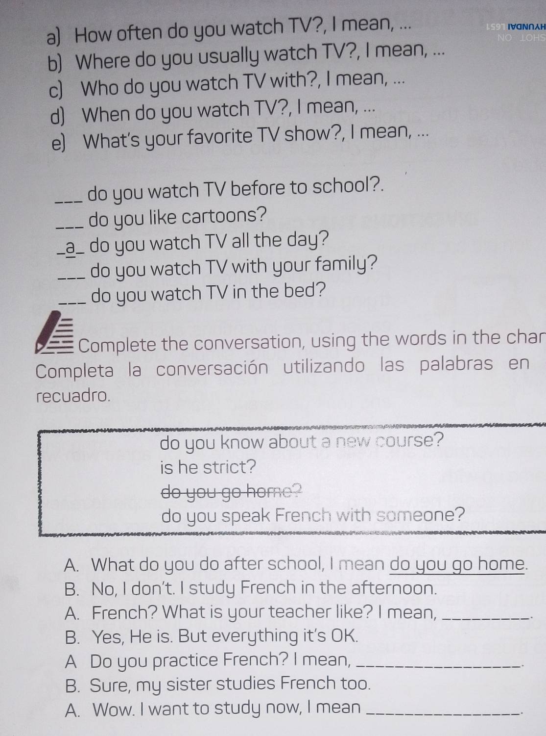 How often do you watch TV?, I mean, ... IVGN∩H 
b) Where do you usually watch TV?, I mean, ... 
c) Who do you watch TV with?, I mean, ... 
d) When do you watch TV?, I mean, ... 
e) What's your favorite TV show?, I mean, ... 
_do you watch TV before to school?. 
_do you like cartoons? 
_a_ do you watch TV all the day? 
_do you watch TV with your family? 
_do you watch TV in the bed? 
Complete the conversation, using the words in the char 
Completa la conversación utilizando las palabras en 
recuadro. 
do you know about a new course? 
is he strict? 
do you go home? 
do you speak French with someone? 
A. What do you do after school, I mean do you go home. 
B. No, I don't. I study French in the afternoon. 
A. French? What is your teacher like? I mean,_ 
. 
B. Yes, He is. But everything it's OK. 
A Do you practice French? I mean,_ 
B. Sure, my sister studies French too. 
A. Wow. I want to study now, I mean_