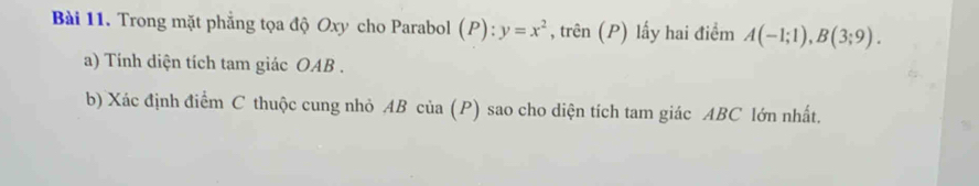 Trong mặt phẳng tọa độ Oxy cho Parabol (P): y=x^2 , trên (P) lấy hai điểm A(-1;1), B(3;9). 
a) Tính diện tích tam giác OAB. 
b) Xác định điểm C thuộc cung nhỏ AB của (P) sao cho diện tích tam giác ABC lớn nhất.