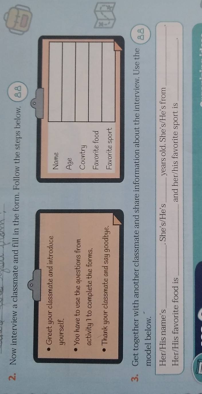 2。 Now interview a classmate and fill in the form. Follow the steps below. 88 
。 
Greet your classmate and introduce 
Name 
yourself. 
Age 
You have to use the questions from 
Country 
activity 1 to complete the forms. 
Favorite food 
Thank your classmate and say goodbye. Favorite sport 
3. Get together with another classmate and share information about the interview. Use the 
model below. 
Her/His name's_ . She's/He's_ years old. She's/He's from_ 
. 
Her/His favorite food is _and her/his favorite sport is_ 
.