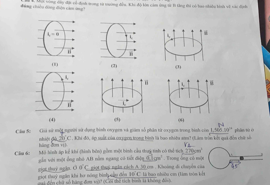Một vòng dây đặt cố định trong từ trường đều. Khi độ lớn cảm ứng từ B tăng thì có bao nhiêu hình vẽ xác dịnh
đúng chiều dòng điện cảm ứng?
B
(1)
(2)
(4) 
Câu 5: Giả sử một người sử dụng bình oxygen và giảm số phân tử oxygen trong bình con1,505.10^(24) phân từ ở
nhiệt độ 20°C. Khi đó, áp suất của oxygen trong bình là bao nhiêu atm? (Làm trồn kết quả đến chữ số
hàng đơn vị).
Câu 6: Mô hình áp kế khí (hình bên) gồm một bình cầu thuỷ tinh có thể tích 270cm^3
A B
gắn với một ống nhỏ AB nằm ngang có tiết diện 0,1cm^2. Trong ổng có một
giọt thuỷ ngân. Ở 0°C giọt thuỷ ngân cách A 30 cm . Khoảng di chuyển của
giọt thuỷ ngân khi hơ nóng bình cầu đến 10°C là bao nhiêu cm (làm tròn kết
quả đến chữ số hàng đơn vị)? (Coi thể tích bình là không đổi).