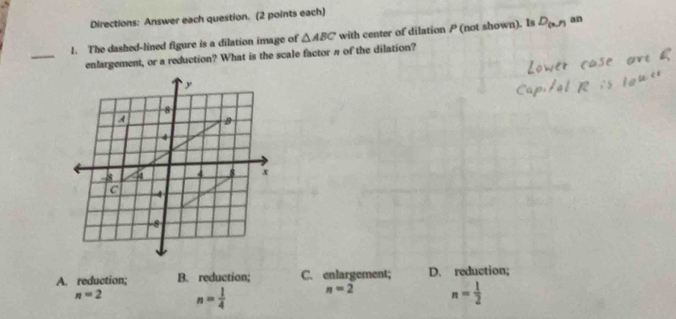 Directions: Answer each question. (2 points each)
1. The dashed-lined figure is a dilation image of △ ABC with center of dilation P (not shown). Is D_(x,r) an
_
enlargement, or a reduction? What is the scale factor π of the dilation?
A. reduction; B. reduction; C. enlargement; D. reduction;
n=2 n= 1/4  n=2 n= 1/2 