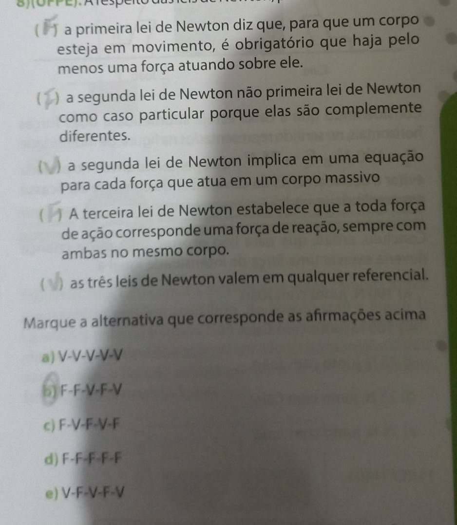 8)(OPPE).Atespe
a primeira lei de Newton diz que, para que um corpo
esteja em movimento, é obrigatório que haja pelo
menos uma força atuando sobre ele.
)a segunda lei de Newton não primeira lei de Newton
como caso particular porque elas são complemente
diferentes.
C ) a segunda lei de Newton implica em uma equação
para cada força que atua em um corpo massivo
( A terceira lei de Newton estabelece que a toda força
de ação corresponde uma força de reação, sempre com
ambas no mesmo corpo.
) as três leis de Newton valem em qualquer referencial.
Marque a alternativa que corresponde as afrmações acima
a) V-V-V-V-V
b) F-F-V-F-V
c) F-V-F-V-F
d) F-F-F-F-F
e) V-F-V-F-V