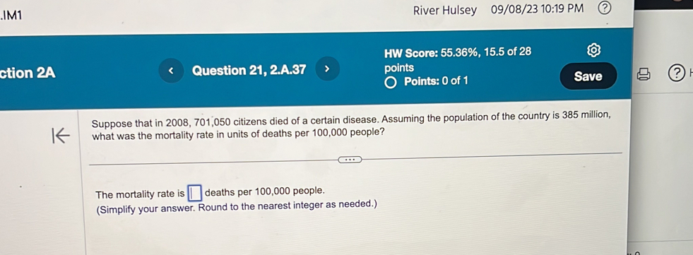 .IM1 River Hulsey 09/08/23 10:19 PM 
HW Score: 55.36%, 15.5 of 28 
ction 2A Question 21, 2.A.37 > points Save ? 
r 
Points: 0 of 1 
Suppose that in 2008, 701,050 citizens died of a certain disease. Assuming the population of the country is 385 million, 
what was the mortality rate in units of deaths per 100,000 people? 
The mortality rate is □ deaths per 100,000 people. 
(Simplify your answer. Round to the nearest integer as needed.)