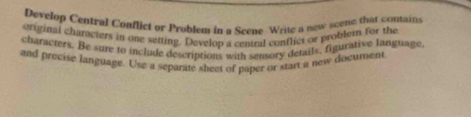 Develop Central Conflict or Problem in a Scene Write a new scene that contains 
original characters in one setting. Develop a central conflict or problem for the 
characters. Be sure to include descriptions with sensory details, figurative language. 
and precise language. Use a separate sheet of paper or start a new document