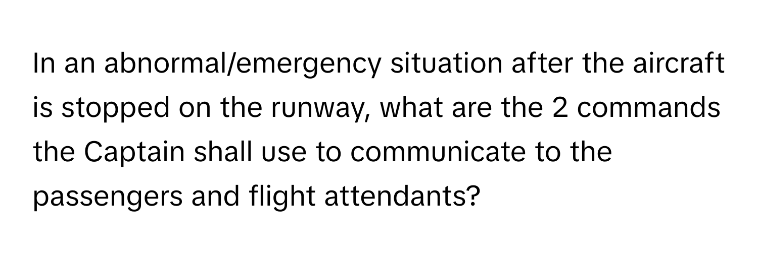 In an abnormal/emergency situation after the aircraft is stopped on the runway, what are the 2 commands the Captain shall use to communicate to the passengers and flight attendants?