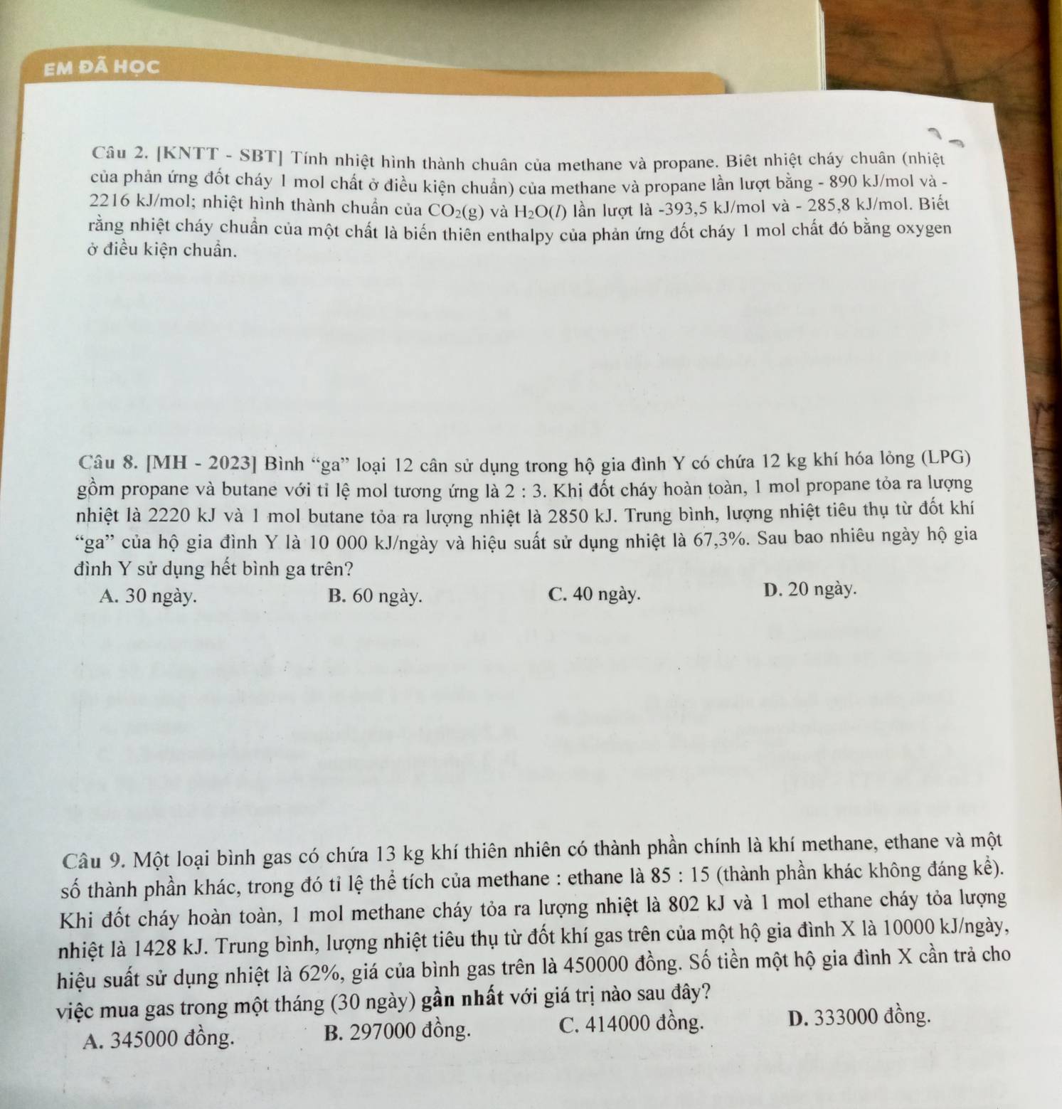 Em đã học
Câu 2. [KNTT - SBT] Tính nhiệt hình thành chuân của methane và propane. Biết nhiệt cháy chuân (nhiệt
của phản ứng đốt cháy 1 mol chất ở điều kiện chuẩn) của methane và propane lần lượt bằng - 890 kJ/mol và -
2216 kJ/mol; nhiệt hình thành chuẩn của CO_2(g) và H_2O(l) lần lượt là -393,5 kJ/mol và - 285,8 kJ/mol. Biết
rằng nhiệt cháy chuẩn của một chất là biến thiên enthalpy của phản ứng đốt cháy 1 mol chất đó bằng oxygen
ở điều kiện chuẩn.
Câu 8. [MH - 2023] Bình “ga” loại 12 cân sử dụng trong hộ gia đình Y có chứa 12 kg khí hóa lỏng (LPG)
gồm propane và butane với tỉ lệ mol tương ứng là 2:3. Khi đốt cháy hoàn toàn, 1 mol propane tỏa ra lượng
nhiệt là 2220 kJ và 1 mol butane tỏa ra lượng nhiệt là 2850 kJ. Trung bình, lượng nhiệt tiêu thụ từ đốt khí
“ga” của hộ gia đình Y là 10 000 kJ/ngày và hiệu suất sử dụng nhiệt là 67,3%. Sau bao nhiêu ngày hộ gia
đình Y sử dụng hết bình ga trên?
A. 30 ngày. B. 60 ngày. C. 40 ngày. D. 20 ngày.
Câu 9. Một loại bình gas có chứa 13 kg khí thiên nhiên có thành phần chính là khí methane, ethane và một
số thành phần khác, trong đó tỉ lệ thể tích của methane : ethane là 85:15 (thành phần khác không đáng kể).
Khi đốt cháy hoàn toàn, 1 mol methane cháy tỏa ra lượng nhiệt là 802 kJ và 1 mol ethane cháy tỏa lượng
nhiệt là 1428 kJ. Trung bình, lượng nhiệt tiêu thụ từ đốt khí gas trên của một hộ gia đình X là 10000 kJ/ngày,
hiệu suất sử dụng nhiệt là 62%, giá của bình gas trên là 450000 đồng. Số tiền một hộ gia đình X cần trả cho
việc mua gas trong một tháng (30 ngày) gần nhất với giá trị nào sau đây?
A. 345000 đồng. B. 297000 đồng. C. 414000 đồng. D. 333000 đồng.