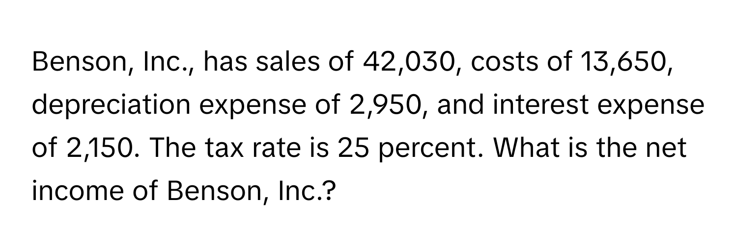 Benson, Inc., has sales of 42,030, costs of 13,650, depreciation expense of 2,950, and interest expense of 2,150. The tax rate is 25 percent. What is the net income of Benson, Inc.?