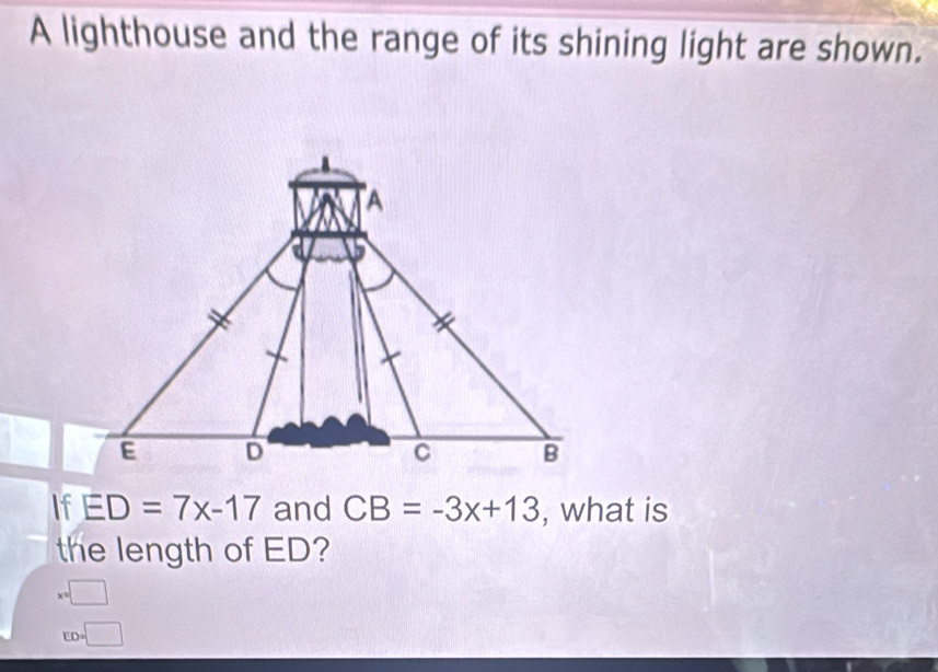 A lighthouse and the range of its shining light are shown. 
If ED=7x-17 and CB=-3x+13 , what is 
the length of ED?
x=□
ED=□