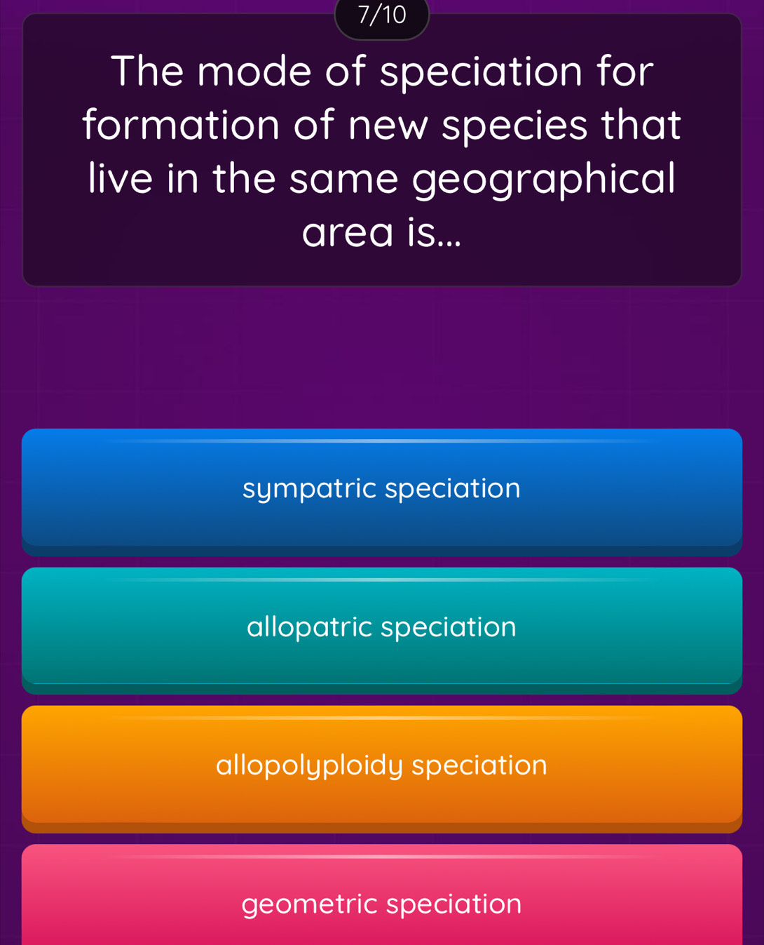 7/10
The mode of speciation for
formation of new species that
live in the same geographical
area is...
sympatric speciation
allopatric speciation
allopolyploidy speciation
geometric speciation