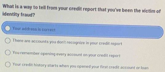 What is a way to tell from your credit report that you've been the victim of
identity fraud?
Your address is correct
There are accounts you don't recognize in your credit report
You remember opening every account on your credit report
Your credit history starts when you opened your first credit account or loan