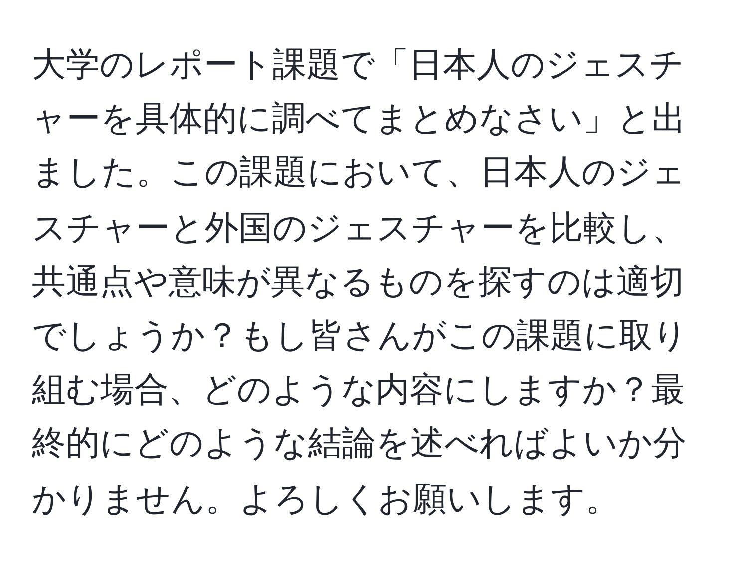 大学のレポート課題で「日本人のジェスチャーを具体的に調べてまとめなさい」と出ました。この課題において、日本人のジェスチャーと外国のジェスチャーを比較し、共通点や意味が異なるものを探すのは適切でしょうか？もし皆さんがこの課題に取り組む場合、どのような内容にしますか？最終的にどのような結論を述べればよいか分かりません。よろしくお願いします。