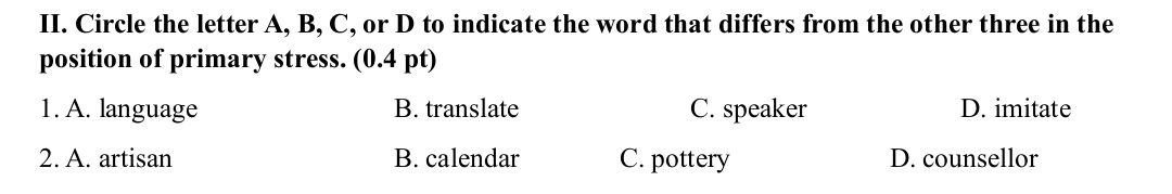 Circle the letter A, B, C, or D to indicate the word that differs from the other three in the
position of primary stress. (0.4 pt)
1. A. language B. translate C. speaker D. imitate
2. A. artisan B. calendar C. pottery D. counsellor