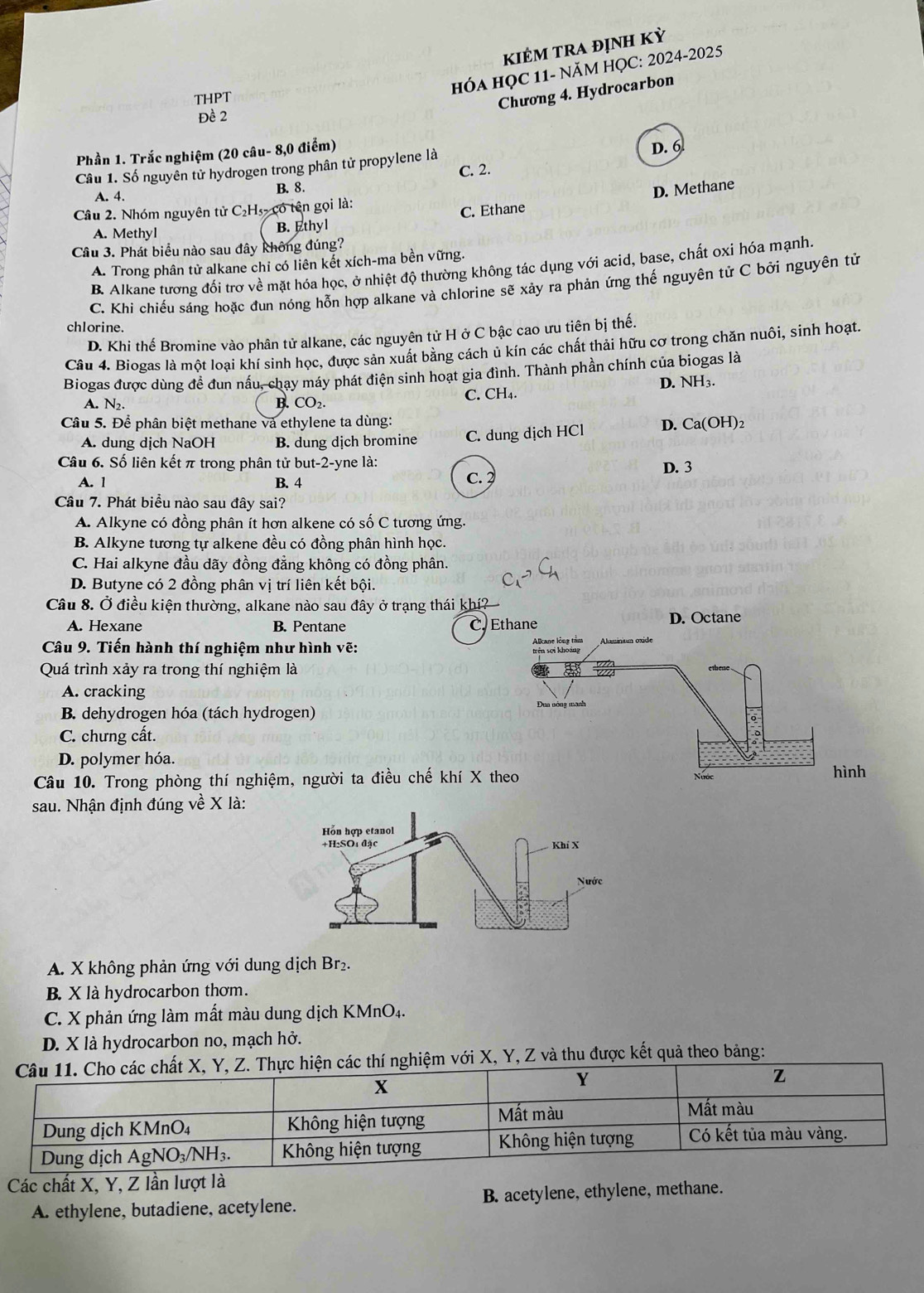 kKIÉM trA định Kỳ
THPT
HÓA HỌC 11- NăM HỌC: 2024-2025
Chương 4. Hydrocarbon
Đề 2
Phần 1. Trắc nghiệm (20 câu- 8,0 điểm) D. 6
Câu 1. Số nguyên tử hydrogen trong phân tử propylene là
C. 2.
A. 4. B. 8.
D. Methane
Câu 2. Nhóm nguyên tử C₂H₃- có tên gọi là:
A. Methyl B. Ethyl C. Ethane
Câu 3. Phát biểu nào sau đây không đúng?
A. Trong phân tử alkane chỉ có liên kết xích-ma bền vững.
B. Alkane tương đối trơ về mặt hóa học, ở nhiệt độ thường không tác dụng với acid, base, chất oxi hóa mạnh
C. Khi chiếu sáng hoặc đun nóng hỗn hợp alkane và chlorine sẽ xảy ra phản ứng thế nguyên tử C bởi nguyên tử
chlorine.
D. Khi thế Bromine vào phân tử alkane, các nguyên tử H ở C bậc cao ưu tiên bị thế.
Câu 4. Biogas là một loại khí sinh học, được sản xuất bằng cách ủ kín các chất thải hữu cơ trong chăn nuôi, sinh hoạt.
Biogas được dùng đề đun nấu, chay máy phát điện sinh hoạt gia đình. Thành phần chính của biogas là
A. N2. B. CO_2. C. CH₄. D. NH₃.
Câu 5. Để phân biệt methane và ethylene ta dùng: D. Ca(OH H)2
A. dung dịch NaOH B. dung dịch bromine C. dung dịch HCl
Câu 6. Số liên kết π trong phân tử but-2-yne là:
A. 1 B. 4 c.? D. 3
Câu 7. Phát biểu nào sau đây sai?
A. Alkyne có đồng phân ít hơn alkene có số C tương ứng.
B. Alkyne tương tự alkene đều có đồng phân hình học.
C. Hai alkyne đầu dãy đồng đẳng không có đồng phân.
D. Butyne có 2 đồng phân vị trí liên kết bội.
Câu 8. Ở điều kiện thường, alkane nào sau đây ở trạng thái khí?
A. Hexane B. Pentane C. Ethane D. Octane
Câu 9. Tiến hành thí nghiệm như hình vẽ: Aluminium oxide
Quá trình xảy ra trong thí nghiệm là
A. cracking
B. dehydrogen hóa (tách hydrogen)
Đua nóng mạnh
C. chưng cất.
D. polymer hóa.
Câu 10. Trong phòng thí nghiệm, người ta điều chế khí X theo Nước
hình
sau. Nhận định đúng về X là:
A. X không phản ứng với dung dịch Br₂.
B. X là hydrocarbon thơm.
C. X phản ứng làm mất màu dung dịch KMnO4.
D. X là hydrocarbon no, mạch hở.
các chất X, Y, Z. Thực hiện các thí nghiệm với X, Y, Z và thu được kết quả theo bảng:
Các chất X, Y, Z lần lượt là
A. ethylene, butadiene, acetylene. B. acetylene, ethylene, methane.