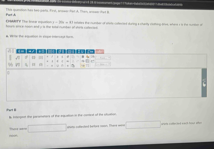 This question has two parts. First, answer Part A. Then, answer Part B.
Part A
CHARITY The linear equation y-20x=83 relates the number of shirts collected during a charity clothing drive, where x is the number of
hours since noon and y is the total number of shirts collected.
a. Write the equation in slope-intercept form.
Part B
b. Interpret the parameters of the equation in the context of the situation.
There were □ shirts collected before noon. There were (-3,4) shirts collected each hour after
noon.