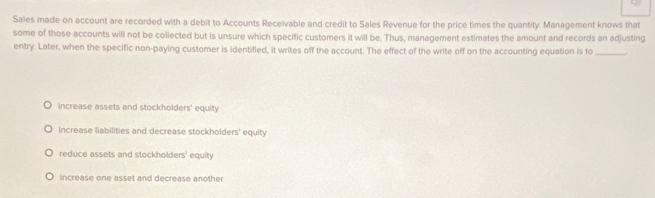 Sales made on account are recorded with a debit to Accounts Receivable and credit to Sales Revenue for the price times the quantity. Management knows that
some of those accounts will not be collected but is unsure which specific customers it will be. Thus, management estimates the amount and records an adjusting
entry. Later, when the specific non-paying customer is identified, it writes off the account. The effect of the write off on the accounting equation is to_
increase assets and stockholders' equity
Increase liabilities and decrease stockholders' equity
reduce assets and stockholders' equity
increase one asset and decrease another