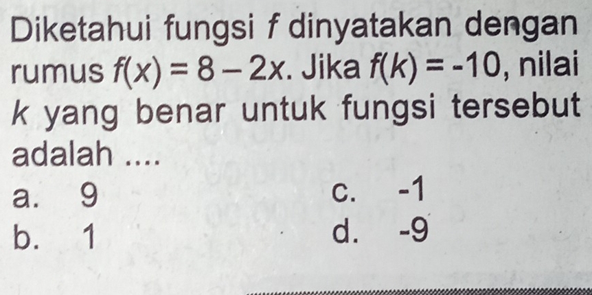 Diketahui fungsi f dinyatakan dengan
rumus f(x)=8-2x. Jika f(k)=-10 , nilai
k yang benar untuk fungsi tersebut
adalah ....
a. 9 c. -1
b. 1 d. -9