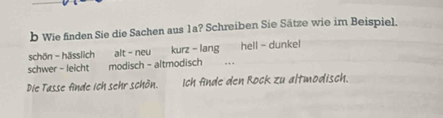 Wie finden Sie die Sachen aus 1a? Schreiben Sie Sätze wie im Beispiel. 
schön - hässlich alt - neu kurz - lang hell - dunkel 
schwer - leicht modisch - altmodisch . 
Die Tasse finde ich sehr schön. Ich finde den Rock zu altmodisch.