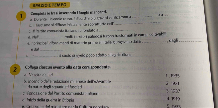 SPAZIO E TEMPO
1 Completa le frasi inserendo i luoghi mancanti.
_
a. Durante il biennio rosso, i disordini più gravi si verificarono a _e a_
b. ll fascismo si diffuse inizialmente soprattutto nell'
c. Il Partito comunista italiano fu fondato a_
d. Nell'_ molti territori paludosi furono trasformati in campi coltivabili.
e. I principali rifornimenti di materie prime all’Italia giungevano dalla_ , dagli_
e dal_
f. In _il suolo si rivelò poco adatto all'agricoltura.
2 Collega ciascun evento alla data corrispondente.
a. Nascita dell’Iri 1. 1935
b. Incendio della redazione milanese dell’«Avanti!» 2. 1921
da parte degli squadristi fascisti
c. Fondazione del Partito comunista italiano 3. 1937
d. Inizio della guerra in Etiopia 4. 1919
e reazione del ministero per la Cultura po n o l are 5. 1933