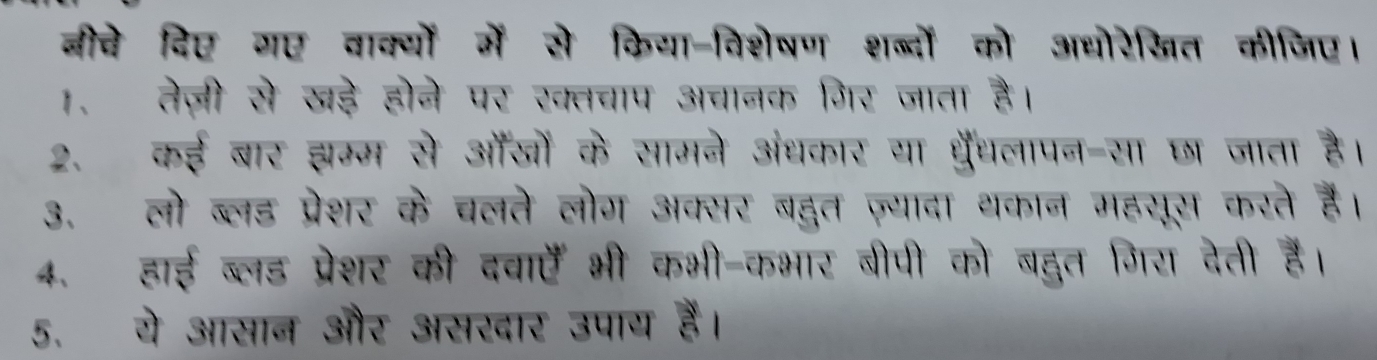 बीचे दिए गए वाक्यों में से किया-विशेषण शब्दों को अधोरेखित कीजिए। 
1. तेज़ी से खड़े होने पर ख्तचाप अचानक गिर जाता है। 
2. कई बार झम्म से ऑँजों के सामने अंधकार या धरँधलापन-सा छा जाता है। 
3. लो ब्लड प्रेशर के चलते लोग अक्सर बद्दत ज़्यादा थकान महसूस करते है। 
4. हाई ब्लड प्रेशर की दवाएँ भी कभी-कभार बीपी को बद्दुत गिरा देती हैं। 
5. ये आसान और असखार उपाय हैं।