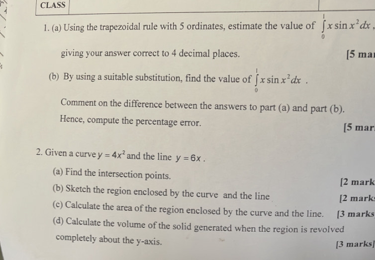 CLASS 
1. (a) Using the trapezoidal rule with 5 ordinates, estimate the value of ∈tlimits _0^(1xsin x^2)dx. 
giving your answer correct to 4 decimal places. [5 ma 
(b) By using a suitable substitution, find the value of ∈tlimits _0^(1xsin x^2)dx. 
Comment on the difference between the answers to part (a) and part (b). 
Hence, compute the percentage error. [5 mar 
2. Given a curve y=4x^2 and the line y=6x. 
(a) Find the intersection points. 
[2 mark 
(b) Sketch the region enclosed by the curve and the line 
[2 mark 
(c) Calculate the area of the region enclosed by the curve and the line. [3 marks 
(d) Calculate the volume of the solid generated when the region is revolved 
completely about the y-axis. [3 marks]