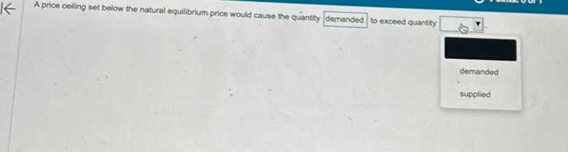 A price ceiling set below the natural equilibrium price would cause the quantity demanded to exceed quantity 
demanded 
supplied