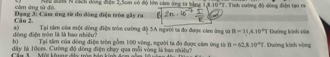 Neu điểm N cách dồng điện 2,5cm có độ lớn cảm ứng từ bằng 1,8.10^(-5)T T Tính cường độ dòng điện tạo ra 
cảm ứng từ đó. 
* Dạng 3: Cảm ứng từ do dòng điện tròn gây ra 
Câu 2. 
a) Tại tâm của một dòng điện tròn cường độ 5A người ta đo được cảm ứng từ B=31,4.10^(-6)T Đường kính của 
dòng điện tròn là là bao nhiêu? 
b) Tại tâm của dòng điện tròn gồm 100 yòng, người ta đo được cảm ứng từ B=62, 8.10^(-4)T Đường kính vòng 
dây là 10cm. Cường độ dòng điện chạy qua mỗi vòng là bao nhiêu? 
Câu 3 Một khung dây tròn bán kính 4cm gồm 10