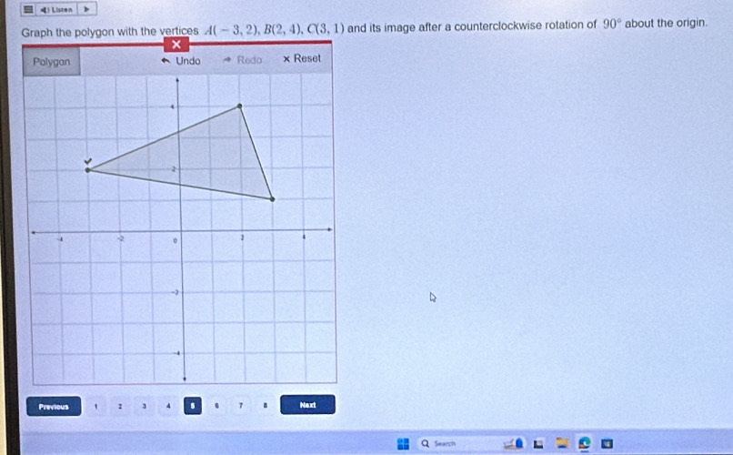 》 Listen 
Graph the polygon with the vertices A(-3,2), B(2,4), C(3,1) and its image after a counterclockwise rotation of 90° about the origin. 
Previous , . Next 
Search