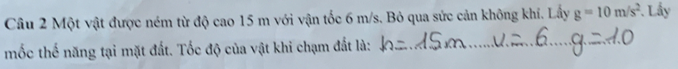 Một vật được ném từ độ cao 15 m với vận tốc 6 m/s. Bỏ qua sức cản không khí. Lấy g=10m/s^2. Lấy 
mốc thế năng tại mặt đất. Tốc độ của vật khi chạm đất là:_