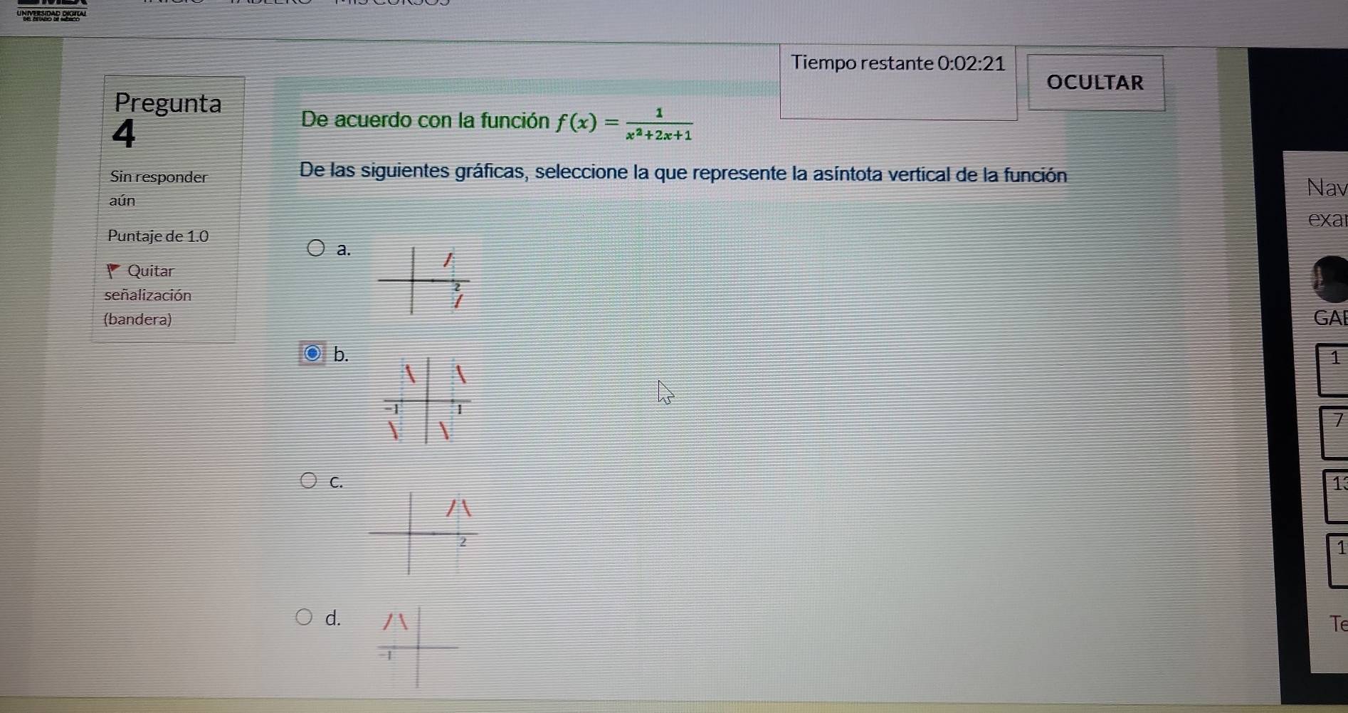 Tiempo restante 0:02:21 
OCULTAR
Pregunta
4
De acuerdo con la función f(x)= 1/x^2+2x+1 
Sin responder
De las siguientes gráficas, seleccione la que represente la asíntota vertical de la función
Nav
aún
exa
Puntaje de 1.0
a.
Quitar
señalización
(bandera) GAE
b.
1
 
 
7
C.
1
1
d. Te