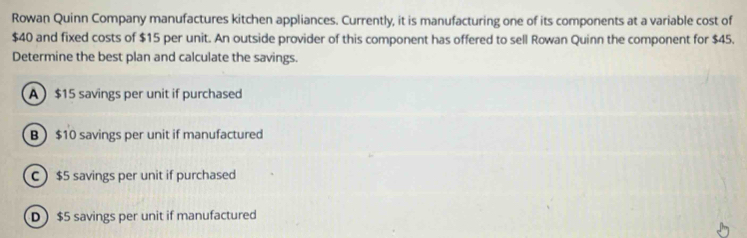 Rowan Quinn Company manufactures kitchen appliances. Currently, it is manufacturing one of its components at a variable cost of
$40 and fixed costs of $15 per unit. An outside provider of this component has offered to sell Rowan Quinn the component for $45.
Determine the best plan and calculate the savings.
A $15 savings per unit if purchased
B $10 savings per unit if manufactured
C $5 savings per unit if purchased
D $5 savings per unit if manufactured