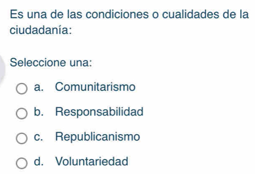 Es una de las condiciones o cualidades de la
ciudadanía:
Seleccione una:
a. Comunitarismo
b. Responsabilidad
c. Republicanismo
d. Voluntariedad