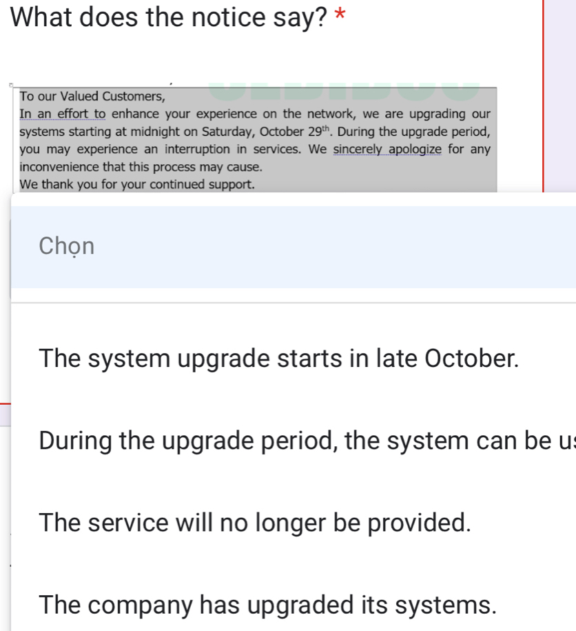 What does the notice say? *
To our Valued Customers,
In an effort to enhance your experience on the network, we are upgrading our
systems starting at midnight on Saturday, October 29^(th). During the upgrade period,
you may experience an interruption in services. We sincerely apologize for any
inconvenience that this process may cause.
We thank you for your continued support.
Chọn
The system upgrade starts in late October.
During the upgrade period, the system can be us
The service will no longer be provided.
The company has upgraded its systems.