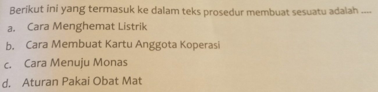 Berikut ini yang termasuk ke dalam teks prosedur membuat sesuatu adalah ....
a. Cara Menghemat Listrik
b. Cara Membuat Kartu Anggota Koperasi
c. Cara Menuju Monas
d. Aturan Pakai Obat Mat