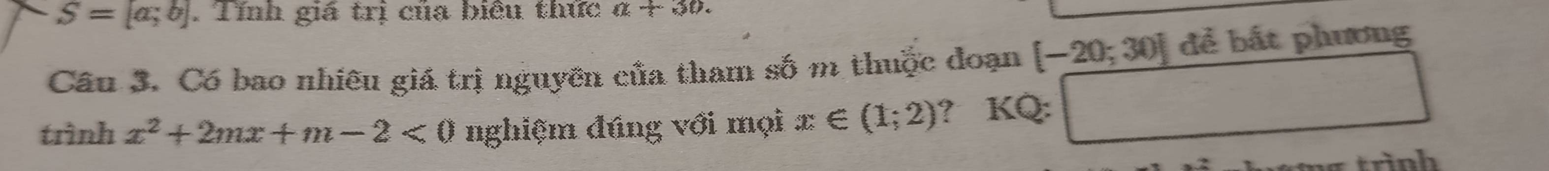 S=[a;b]. Tính giá trị của biêu thức a+30. 
Cầu 3. Có bao nhiêu giá trị nguyên của tham số m thuộc đoạn [-20;30] để bất phương 
trình x^2+2mx+m-2<0</tex> nghiệm đúng với mọi x∈ (1;2) ? KQ: □ 
trình