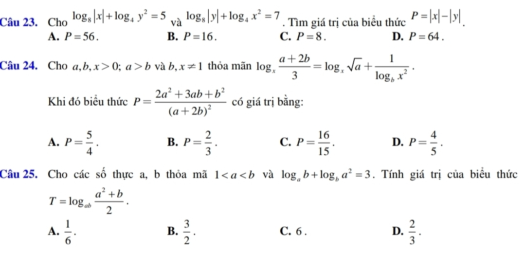 Cho log _8|x|+log _4y^2=5_Valog _8|y|+log _4x^2=7. Tìm giá trị của biểu thức P=|x|-|y|
A. P=56. B. P=16. C. P=8. D. P=64. 
Câu 24. Cho a, b, x>0; a>b và b, x!= 1 thỏa mãn log _x (a+2b)/3 =log _xsqrt(a)+frac 1log _bx^2. 
Khi đó biểu thức P=frac 2a^2+3ab+b^2(a+2b)^2 có giá trị bằng:
A. P= 5/4 . P= 2/3 . P= 16/15 . P= 4/5 . 
B.
C.
D.
Câu 25. Cho các số thực a, b thỏa mã 1 và log _ab+log _ba^2=3. Tính giá trị của biểu thức
T=log _ab (a^2+b)/2 .
A.  1/6 ·  3/2 . C. 6 . D.  2/3 ·
B.