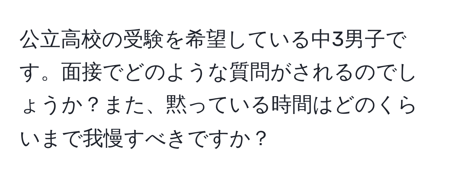 公立高校の受験を希望している中3男子です。面接でどのような質問がされるのでしょうか？また、黙っている時間はどのくらいまで我慢すべきですか？