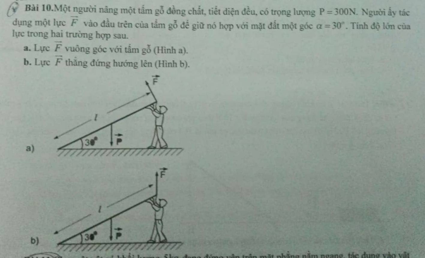 Bài 10.Một người nâng một tấm gỗ đồng chất, tiết diện đều, có trọng lượng P=300N. Người ấy tác 
dụng một lực overline F vào đầu trên của tấm gỗ để giữ nó hợp với mặt đất một góc alpha =30°. Tính độ lớn của 
lực trong hai trường hợp sau. 
a. Lực vector F vuông góc với tấm gỗ (Hình a). 
b. Lực overline F thắng đứng hướng lên (Hình b).
vector F
1 
a)
30°
vector F
1 
b)
30° vector p
mặt phẳng nằm ngang, tác dụng vào vật