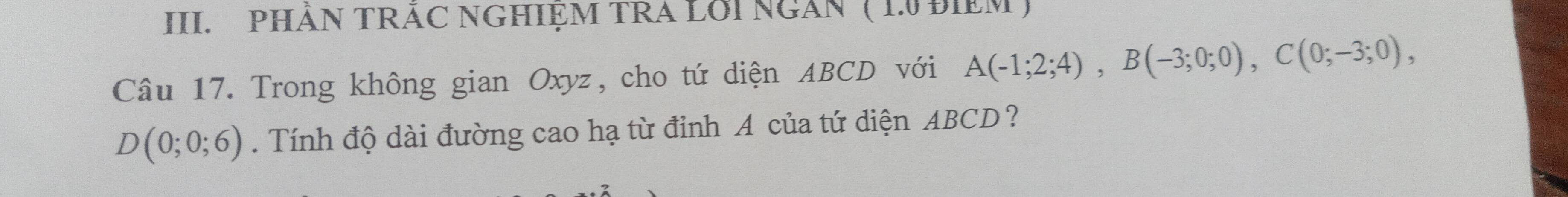 PHÂN TRÃC NGHIỆM TRA LỚI NGAN ( 1º ĐIEM ) 
Câu 17. Trong không gian Oxyz, cho tứ diện ABCD với A(-1;2;4), B(-3;0;0), C(0;-3;0),
D(0;0;6). Tính độ dài đường cao hạ từ đỉnh A của tứ diện ABCD?