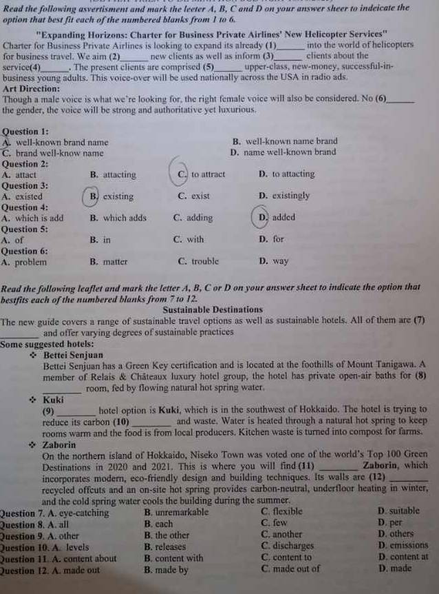 Read the following asvertisment and mark the leeter A, B, C and D on your answer sheer to indeicate the
option that best fit each of the numbered blanks from 1 to 6.
''Expanding Horizons: Charter for Business Private Airlines' New Helicopter Services''
Charter for Business Private Airlines is looking to expand its already (1)_ into the world of helicopters
_
for business travel. We aim (2) new clients as well as inform (3)_ clients about the
service(4)_ . The present clients are comprised (5)_ upper-class, new-money, successful-in-
business young adults. This voice-over will be used nationally across the USA in radio ads.
Art Direction:
Though a male voice is what we’re looking for, the right female voice will also be considered. No (6)_
the gender, the voice will be strong and authoritative yet luxurious.
Question 1:
A. well-known brand name B. well-known name brand
C. brand well-know name D. name well-known brand
Question 2:
A. attact B. attacting C. to attract D. to attacting
Question 3:
A. existed B. existing C. exist D. existingly
Question 4:
A. which is add B. which adds C. adding D. added
Question 5:
A. of B. in C. with D. for
Question 6:
A. problem B. matter C. trouble D. way
Read the following leaflet and mark the letter A, B, C or D on your answer sheet to indicate the option that
bestfits each of the numbered blanks from 7 to 12.
Sustainable Destinations
The new guide covers a range of sustainable travel options as well as sustainable hotels. All of them are (7)
_and offer varying degrees of sustainable practices
Some suggested hotels:
* Bettei Senjuan
Bettei Senjuan has a Green Key certification and is located at the foothills of Mount Tanigawa. A
member of Relais & Châteaux luxury hotel group, the hotel has private open-air baths for (8)
_room, fed by flowing natural hot spring water.
※ Kuki
(9) _hotel option is Kuki, which is in the southwest of Hokkaido. The hotel is trying to
reduce its carbon (10) _and waste. Water is heated through a natural hot spring to keep
rooms warm and the food is from local producers. Kitchen waste is turned into compost for farms.
Zaborin
On the northern island of Hokkaido, Niseko Town was voted one of the world's Top 100 Green
Destinations in 2020 and 2021. This is where you will find (11) _Zaborin, which
incorporates modern, eco-friendly design and building techniques. Its walls are (12)_
recycled offcuts and an on-site hot spring provides carbon-neutral, underfloor heating in winter,
and the cold spring water cools the building during the summer.
Question 7. A. eye-catching B. unremarkable C. flexible D. suitable
Question 8. A. all B. each C. few D. per
Question 9. A. other B. the other C. another D. others
Question 10. A. levels B. releases C. discharges D. emissions
Question 11. A. content about B. content with C. content to D. content at
Question 12. A. made out B. made by C. made out of D. made