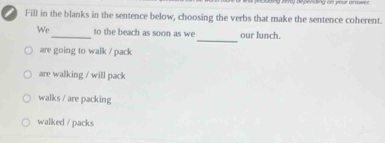 or less (including zéro) depending on your answer.
Fill in the blanks in the sentence below, choosing the verbs that make the sentence coherent.
_
We_ to the beach as soon as we our lunch.
are going to walk / pack
are walking / will pack
walks / are packing
walked / packs