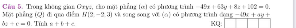 Trong không gian Oxyz, cho mặt phẳng (α) có phương trình -49x+63y+8z+102=0. 
Mặt phẳng (Q) đi qua điểm H(2;-2;3) và song song với (α) có phương trình dạng -49x+ay+
bz+c=0. Tính a+b+c. KQ: