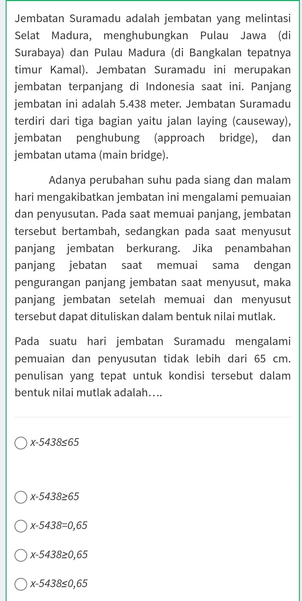 Jembatan Suramadu adalah jembatan yang melintasi
Selat Madura, menghubungkan Pulau Jawa (di
Surabaya) dan Pulau Madura (di Bangkalan tepatnya
timur Kamal). Jembatan Suramadu ini merupakan
jembatan terpanjang di Indonesia saat ini. Panjang
jembatan ini adalah 5.438 meter. Jembatan Suramadu
terdiri dari tiga bagian yaitu jalan laying (causeway),
jembatan penghubung (approach bridge), dan
jembatan utama (main bridge).
Adanya perubahan suhu pada siang dan malam
hari mengakibatkan jembatan ini mengalami pemuaian
dan penyusutan. Pada saat memuai panjang, jembatan
tersebut bertambah, sedangkan pada saat menyusut
panjang jembatan berkurang. Jika penambahan
panjang jebatan saat memuai sama dengan
pengurangan panjang jembatan saat menyusut, maka
panjang jembatan setelah memuai dan menyusut
tersebut dapat dituliskan dalam bentuk nilai mutlak.
Pada suatu hari jembatan Suramadu mengalami
pemuaian dan penyusutan tidak lebih dari 65 cm.
penulisan yang tepat untuk kondisi tersebut dalam
bentuk nilai mutlak adalah…...
x-5438≤ 65
x-5438≥ 65
x-5438=0,65
x-5438≥ 0,65
x-5438≤ 0,65