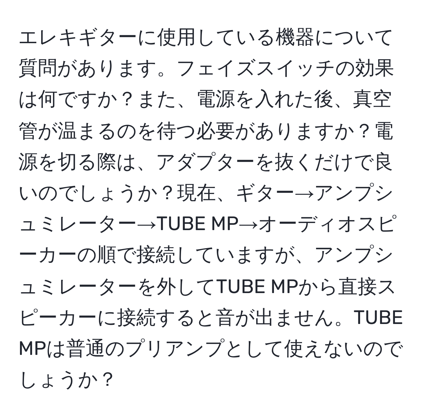 エレキギターに使用している機器について質問があります。フェイズスイッチの効果は何ですか？また、電源を入れた後、真空管が温まるのを待つ必要がありますか？電源を切る際は、アダプターを抜くだけで良いのでしょうか？現在、ギター→アンプシュミレーター→TUBE MP→オーディオスピーカーの順で接続していますが、アンプシュミレーターを外してTUBE MPから直接スピーカーに接続すると音が出ません。TUBE MPは普通のプリアンプとして使えないのでしょうか？