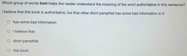 Which group of words best helps the reader understand the meaning of the word authoritative in this sentence?
I believe that this book is authoritative, but that other short pamphlet has some bad information in it.
has some bad information
I believe that
short pamphlet
this book