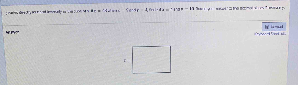 varies directly as x and inversely as the cube of y. If z=68 when x=9 and y=4 , find z if x=4 and y=10. Round your answer to two decimal places if necessary.
Keypad
Answer
Keyboard Shortcuts